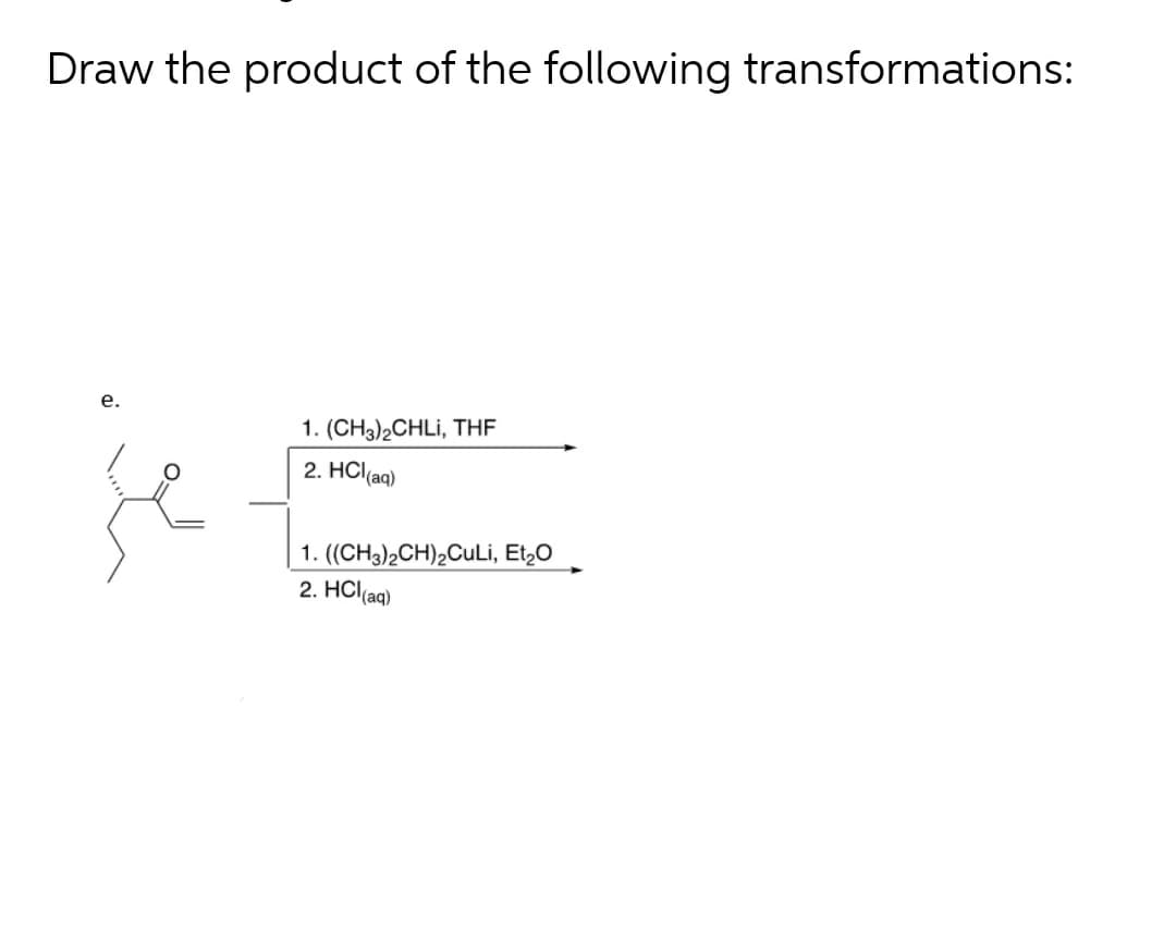 Draw the product of the following transformations:
е.
je
1. (CH3)2CHLI, THE
2. HCl(aq)
1. ((CH3)2CH)2CuLi, Et,0
2. HCl(aq)
