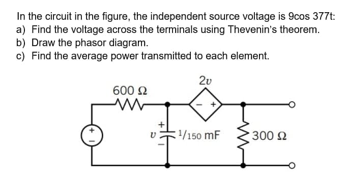 In the circuit in the figure, the independent source voltage is 9cos 377t:
a) Find the voltage across the terminals using Thevenin's theorem.
b) Draw the phasor diagram.
c) Find the average power transmitted to each element.
2v
600 N
1/150 mF
300 2
