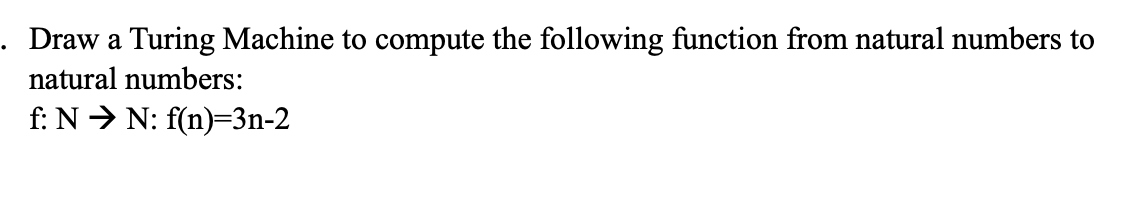 . Draw a Turing Machine to compute the following function from natural numbers to
natural numbers:
f: N > N: f(n)=3n-2
