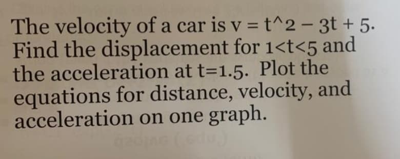 The velocity of a car is v =t^2 – 3t + 5.
Find the displacement for 1<t<5 and
the acceleration at t=1.5. Plot the
equations for distance, velocity, and
acceleration on one graph.
du)
%3D
-
