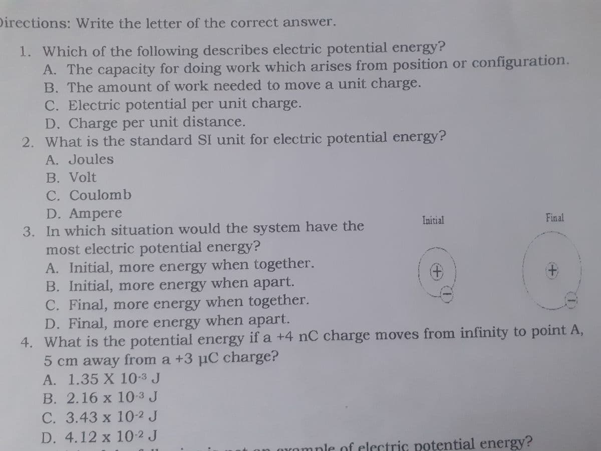 Directions: Write the letter of the correct answer.
1. Which of the following describes electric potential energy?
A. The capacity for doing work which arises from position or configuration.
B. The amount of work needed to move a unit charge.
C. Electric potential per unit charge.
D. Charge per unit distance.
2. What is the standard SI unit for electric potential energy?
A. Joules
B. Volt
C. Coulomb
D. Ampere
3. In which situation would the system have the
most electric potential energy?
A. Initial, more energy when together.
B. Initial, more energy when apart.
C. Final, more energy when together.
D. Final, more energy when apart.
4. What is the potential energy if a +4 nC charge moves from infinity to point A,
5 cm away from a +3 µC charge?
A. 1.35 X 10-3 J
Initial
Final
B. 2.16 x 10-3 J
C. 3.43 x 10-2 J
D. 4.12 x 10-2 J
OYomple of electric potential energy?
+,
