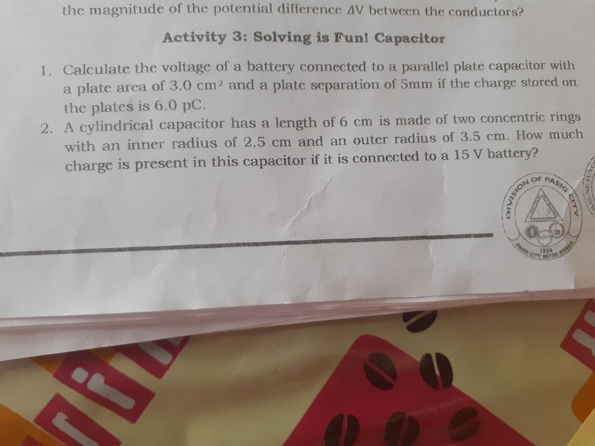 PASIG CITY SETRO MANILA
the magnitude of the potential difference AV between the conductors?
Activity 3: Solving is Fun! Capacitor
1. Calculate the voltage of a battery connected to a parallel plate capacitor with
a plate area of 3.0 cm2 and a plate separation of 5mm if the charge stored on
the plates is 6.0 pC.
2. A cylindrical capacitor has a length of 6 cm is made of two concentric rings
with an inner radius of 2.5 cm and an outer radius of 3.5 cm. How much
charge is present in this capacitor if it is connected to a 15 V battery?
PASIG
1994
MANILA
NGUNG
CITY
NOISIATIN
