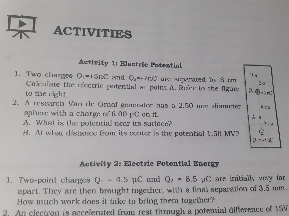 京
АСTIVITIES
Activity 1: Electric Potential
1. Two charges Q1=+5nC and Q2=-7nC are separated by 8 cm.
Calculate the electric potential at point A. Refer to the figure
to the right.
2. A research Van de Graaf generator has a 2.50 mm diameter
B•
2 cm
Q: +5 nC
6 cm
sphere with a charge of 6.00 µC on it.
A. What is the potential near its surface?
B. At what distance from its center is the potential 1.50 MV?
A
2 cm
Q,--7 nC
Activity 2: Electric Potential Energy
1. Two-point charges Q1
4.5 µC and Q2 = 8.5 µC are initially very
far
%3D
%3D
apart. They are then brought together, with a final separation of 3.5 mm.
How much work does it take to bring them together?
2. An electron is accelerated from rest through a potential difference of 15V
