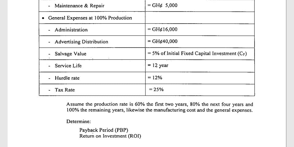 Maintenance & Repair
= GH¢ 5,000
• General Expenses at 100% Production
Administration
= GH¢16,000
Advertising Distribution
GH¢40,000
Salvage Value
= 5% of Initial Fixed Capital Investment (CF)
Service Life
12 year
%3!
- Hurdle rate
= 12%
Tax Rate
= 25%
Assume the production rate is 60% the first two years, 80% the next four years and
100% the remaining years, likewise the manufacturing cost and the general expenses.
Determine:
Payback Period (PBP)
Return on Investment (ROI)
