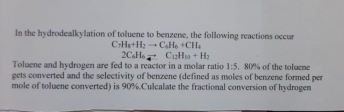 In the hydrodealkylation of toluene to benzene, the following reactions occur
C,Hg+H2
C6H6 +CH4
2C6H6 C12H10 + H2
Toluene and hydrogen are fed to a reactor in a molar ratio 1:5. 80% of the toluene
gets converted and the selectivity of benzene (defined as moles of benzene formed per
mole of toluene converted) is 90%.Culcalate the fractional conversion of hydrogen
