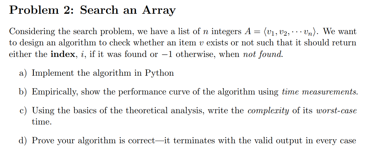 Problem 2: Search an Array
(v1, v2, · .. Vn). We want
Considering the search problem, we have a list of n integers A =
to design an algorithm to check whether an item v exists or not such that it should return
either the index, i, if it was found or -1 otherwise, when not found.
a) Implement the algorithm in Python
b) Empirically, show the performance curve of the algorithm using time measurements.
c) Using the basics of the theoretical analysis, write the complexity of its worst-case
time.
d) Prove your algorithm is correct-it terminates with the valid output in every case
