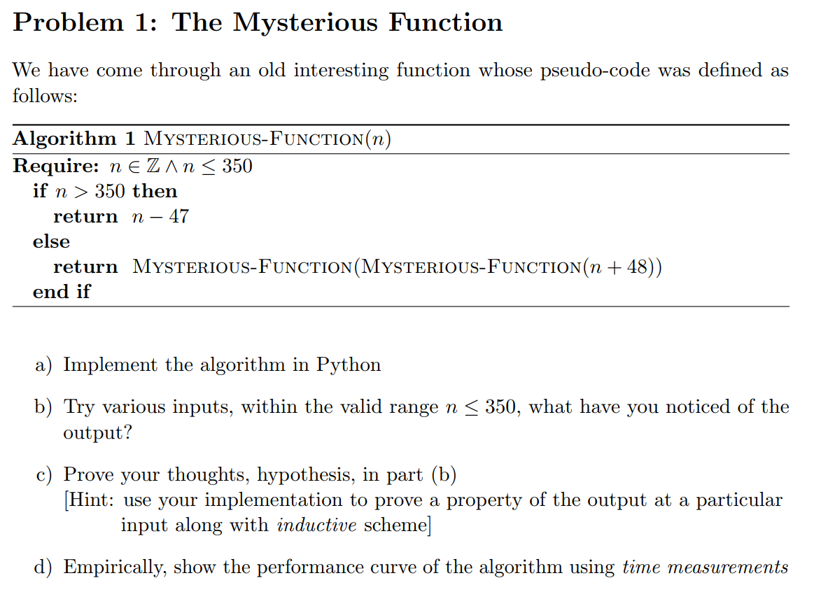 Problem 1: The Mysterious Function
We have come through an old interesting function whose pseudo-code was defined as
follows:
Algorithm 1 MYSTERIOUS-FUNCTION(n)
Require: n E Z An< 350
if n > 350 then
return n – 47
else
return MYSTERIOUS-FUNCTION (MYSTERIOUS-FUNCTION(n + 48))
end if
a) Implement the algorithm in Python
b) Try various inputs, within the valid range n < 350, what have you noticed of the
output?
c) Prove your thoughts, hypothesis, in part (b)
[Hint: use your implementation to prove a property of the output at a particular
input along with inductive scheme]
d) Empirically, show the performance curve of the algorithm using time measurements
