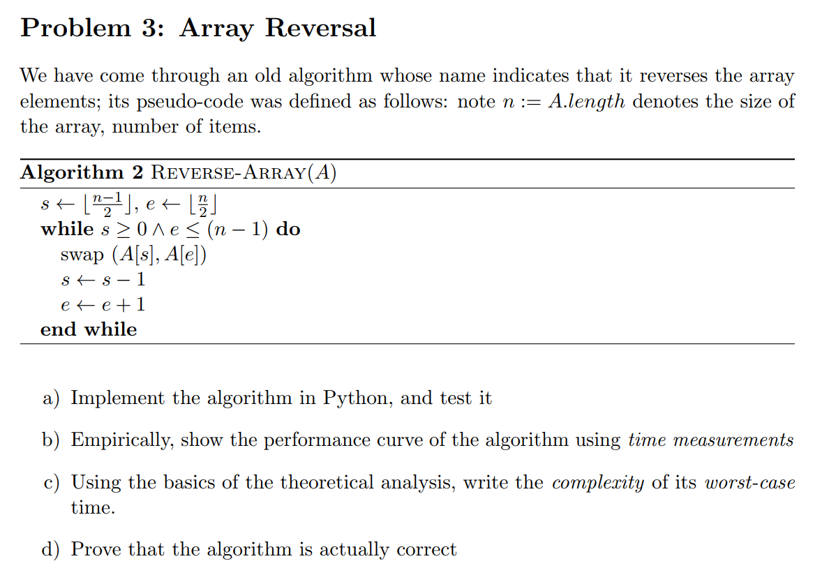 Problem 3: Array Reversal
We have come through an old algorithm whose name indicates that it reverses the array
elements; its pseudo-code was defined as follows: note n := A.length denotes the size of
the array, number of items.
Algorithm 2 REVERSE-ARRAY(A)
while s >0A e < (n – 1) do
swap (A[s], A[e])
s + s – 1
e e +1
end while
a) Implement the algorithm in Python, and test it
b) Empirically, show the performance curve of the algorithm using time measurements
c) Using the basics of the theoretical analysis, write the complexity of its worst-case
time.
d) Prove that the algorithm is actually correct
