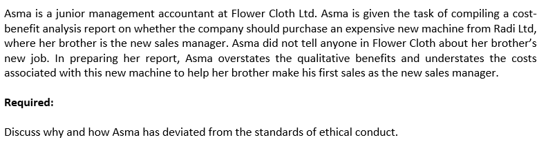 Asma is a junior management accountant at Flower Cloth Ltd. Asma is given the task of compiling a cost-
benefit analysis report on whether the company should purchase an expensive new machine from Radi Ltd,
where her brother is the new sales manager. Asma did not tell anyone in Flower Cloth about her brother's
new job. In preparing her report, Asma overstates the qualitative benefits and understates the costs
associated with this new machine to help her brother make his first sales as the new sales manager.
Required:
Discuss why and how Asma has deviated from the standards of ethical conduct.
