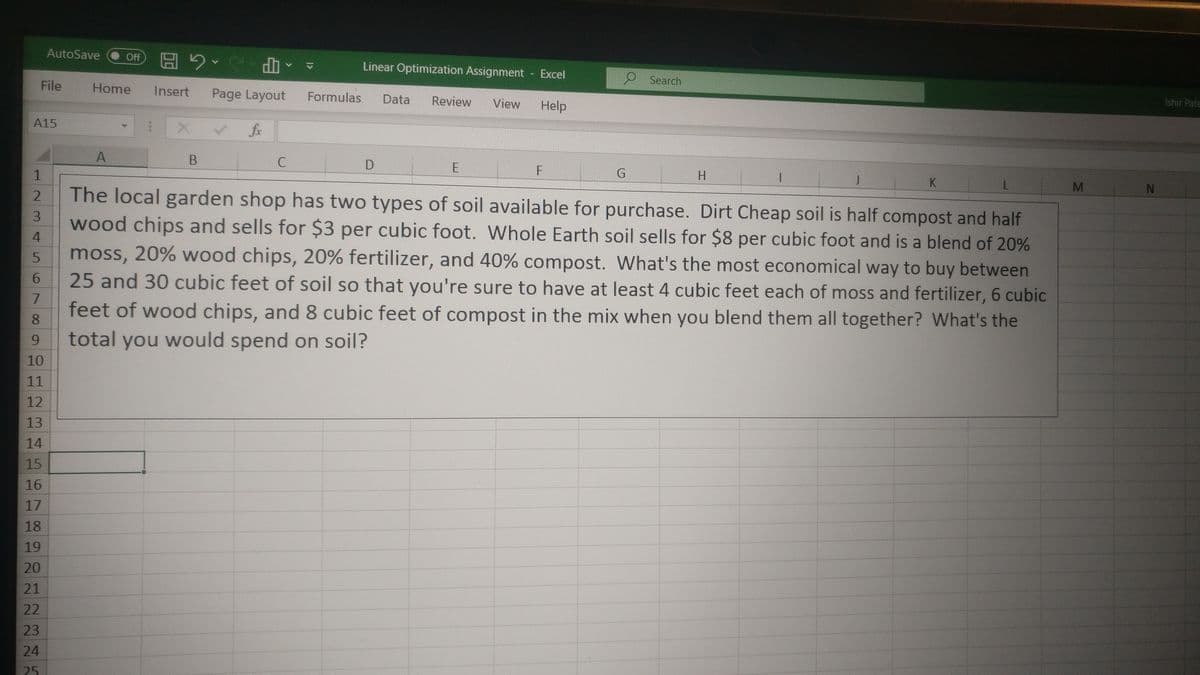 AutoSave
A PS G H
Review
Linear Optimization Assignment
Excel
O Search
File
Home
Insert
Page Layout
Formulas
Data
View
Help
Ishir Pate
A15
fx
A
C
F
K
2.
The local garden shop has two types of soil available for purchase. Dirt Cheap soil is half compost and half
3.
wood chips and sells for $3 per cubic foot. Whole Earth soil sells for $8 per cubic foot and is a blend of 20%
4.
moss, 20% wood chips, 20% fertilizer, and 40% compost. What's the most economical way to buy between
25 and 30 cubic feet of soil so that you're sure to have at least 4 cubic feet each of moss and fertilizer, 6 cubic
7.
feet of wood chips, and 8 cubic feet of compost in the mix when you blend them all together? What's the
8.
9.
total you would spend on soil?
10
11
12
13
14
15
16
17
18
19
20
21
22
23
24
5.
