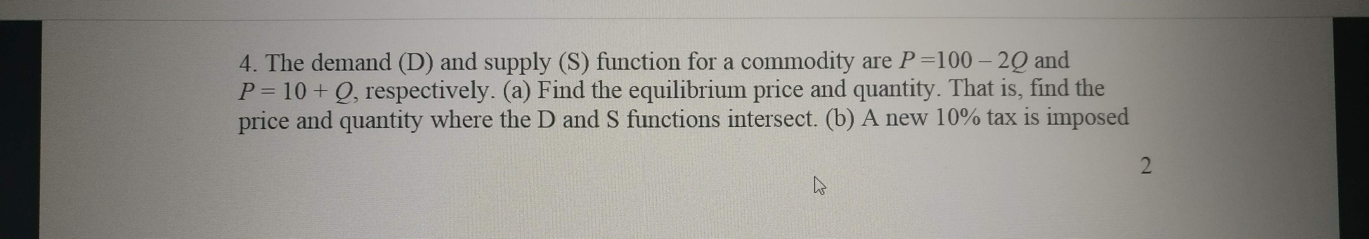 4. The demand (D) and supply (S) function for a commodity are P=100 – 2Q and
P= 10+ Q, respectively. (a) Find the equilibrium price and quantity. That is, find the
price and quantity where the D and S functions intersect. (b) A new 10% tax is imposed
