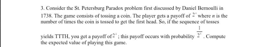 3. Consider the St. Petersburg Paradox problem first discussed by Daniel Bernoulli in
1738. The game consists of tossing a coin. The player gets a payoff of 2" where n is the
number of times the coin is tossed to get the first head. So, if the sequence of tosses
1
yields TTTH, you get a payoff of2"; this payoff occurs with probability
the expected value of playing this game.
2* . Compute
