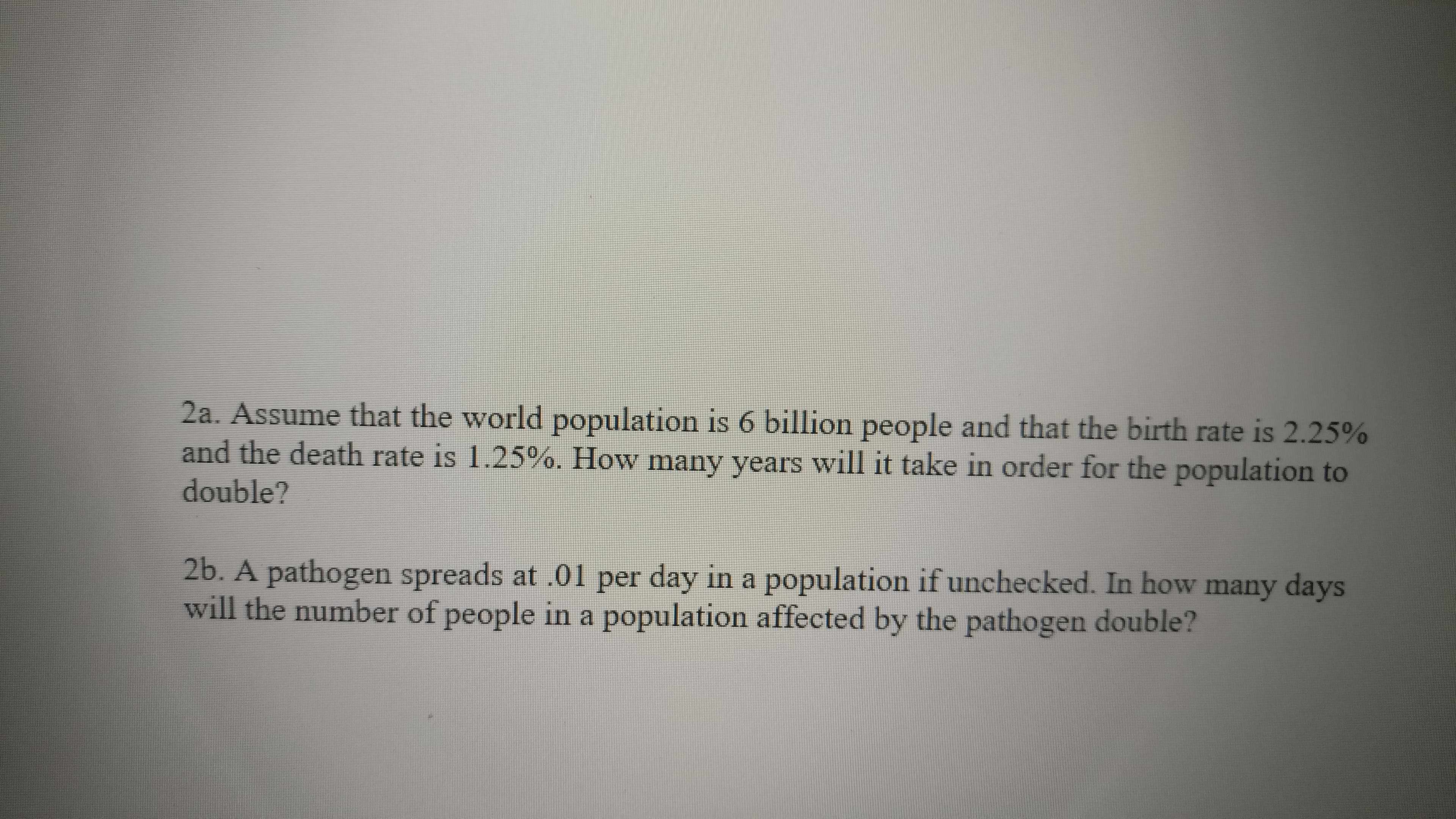 2a. Assume that the world population is 6 billion people and that the birth rate is 2.25%
and the death rate is 1.25%. How many years will it take in order for the population to
double?
