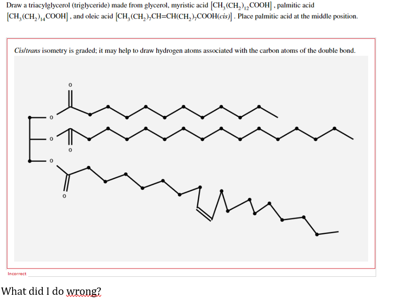 Draw a triacylglycerol (triglyceride) made from glycerol, myristic acid [CH₂(CH₂)2COOH], palmitic acid
[CH₂(CH₂)₁4COOH], and oleic acid [CH₂(CH₂)₂CH=CH(CH₂),COOH(cis)] . Place palmitic acid at the middle position.
Cis/trans isometry is graded; it may help to draw hydrogen atoms associated with the carbon atoms of the double bond.
Incorrect
What did I do wrong?