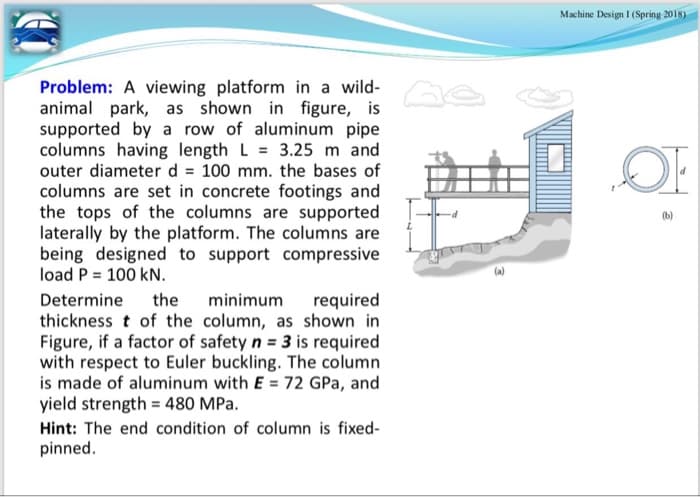 Machine Design I (Spring 2018)
Problem: A viewing platform in a wild- A
animal park, as shown in figure, is
supported by a row of aluminum pipe
columns having length L = 3.25 m and
outer diameter d = 100 mm. the bases of
columns are set in concrete footings and
the tops of the columns are supported
laterally by the platform. The columns are
being designed to support compressive
load P = 100 kN.
(b)
Determine
the
minimum
required
thickness t of the column, as shown in
Figure, if a factor of safety n = 3 is required
with respect to Euler buckling. The column
is made of aluminum with E = 72 GPa, and
yield strength = 480 MPa.
Hint: The end condition of column is fixed-
pinned.
