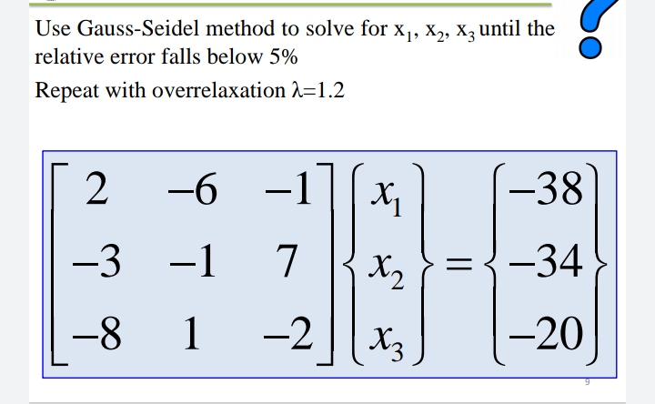 Use Gauss-Seidel method to solve for x, X2, X3 until the
relative error falls below 5%
Repeat with overrelaxation 2=1.2
y [I-
={-34
2
-6 -1
-38
-3
-1
7
X2
-8
1
-2
X3
-20
