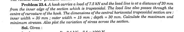 Problem 23.4. A hook carries a load of 7.5 kN and the load line is at a distance of 20 mm
from the inner edge of the section which is trapezoidal. The load line also passes through the
centre of curvature of the hook. The dimensions of the central horizontal trapezoidal section are :
inner width = 30 mm ; outer width = 15 mm ; depth = 30 mm. Calculate the maximum and
minimum stresses. Also plot the variation of stress across the section.
%3D
Sol. Given :
HE.1000 NT
