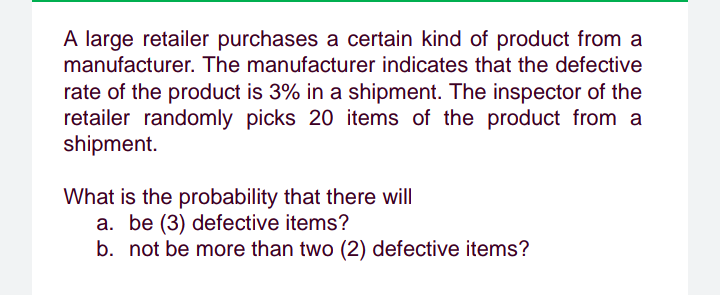 A large retailer purchases a certain kind of product from a
manufacturer. The manufacturer indicates that the defective
rate of the product is 3% in a shipment. The inspector of the
retailer randomly picks 20 items of the product from a
shipment.
What is the probability that there will
a. be (3) defective items?
b. not be more than two (2) defective items?
