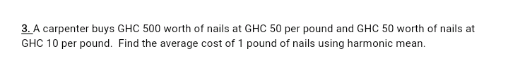 3. A carpenter buys GHC 500 worth of nails at GHC 50 per pound and GHC 50 worth of nails at
GHC 10 per pound. Find the average cost of 1 pound of nails using harmonic mean.
