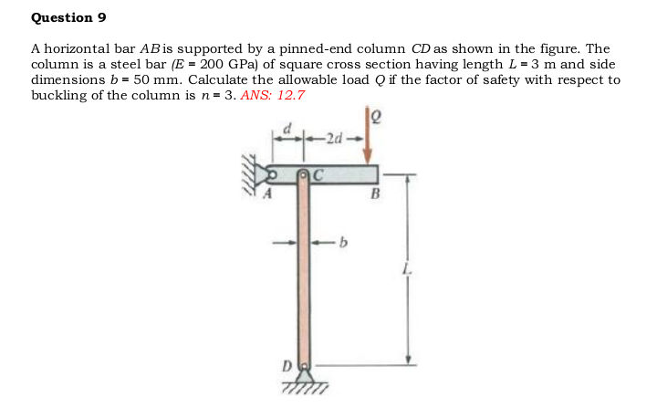 Question 9
A horizontal bar ABis supported by a pinned-end column CD as shown in the figure. The
column is a steel bar (E = 200 GPa) of square cross section having length L = 3 m and side
dimensions b = 50 mm. Calculate the allowable load Q if the factor of safety with respect to
buckling of the column is n= 3. ANS: 12.7
-2d-
B
D
