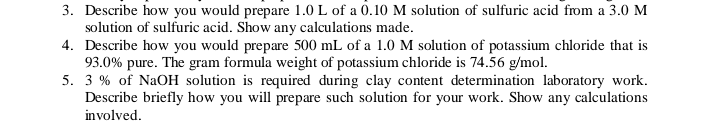 3. Describe how you would prepare 1.0 L of a 0.10 M solution of sulfuric acid from a 3.0 M
solution of sulfuric acid. Show any calculations made.
4. Describe how you would prepare 500 mL of a 1.0 M solution of potassium chloride that is
93.0% pure. The gram formula weight of potassium chloride is 74.56 g/mol.
5. 3 % of NaOH solution is required during clay content determination laboratory work.
Describe briefly how you will prepare such solution for your work. Show any calculations
involved.
