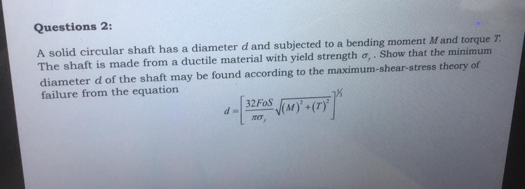 Questions 2:
A solid circular shaft has a diameter d and subjected to a bending moment Mand torque T.
The shaft is made from a ductile material with yield strength o,. Show that the minimum
diameter d of the shaft may be found according to the maximum-shear-stress theory of
failure from the equation
32FOS (MY +(T)||
d =
