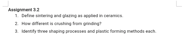 Assignment 3.2
1. Define sintering and glazing as applied in ceramics.
2. How different is crushing from grinding?
3. Identify three shaping processes and plastic forming methods each.
