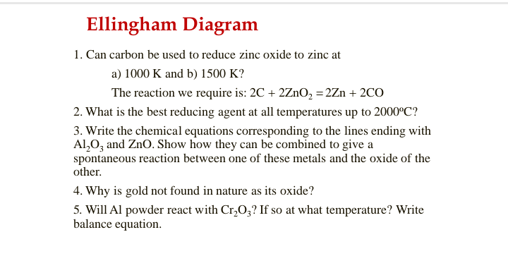 Ellingham Diagram
1. Can carbon be used to reduce zinc oxide to zinc at
a) 1000 K and b) 1500 K?
The reaction we require is: 2C + 2ZnO, = 2Zn + 2CO
2. What is the best reducing agent at all temperatures up to 2000°C?
3. Write the chemical equations corresponding to the lines ending with
Al,0, and ZnO. Show how they can be combined to give a
spontaneous reaction between one of these metals and the oxide of the
other.
4. Why is gold not found in nature as its oxide?
5. Will Al powder react with Cr,O;? If so at what temperature? Write
balance equation.
