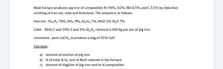 Blast furnace produces pig iron of composition Fe 94%, Si2%, Mn 0.5% and C 3.5% by reduction
smelting of iron ore, coke and limestone. The analysis is as follows:
Iron ore : Fe,0, 78%, SiO, 8%, Alz0, 5%, MnO 2% H20 7%
Coke : 86% C and 10% S and 4% Al,0,; Amount is 600 Kg per ton of pig iron
Limestone : pure Caco, to produce a slag of 45% Cao
Calculate:
a) Amount of ore/ton of pig iron
b) % of total Si 0z and of Mn0 reduced in the furnace
c) Amount of slag/ton of pig iron and its % composition.
