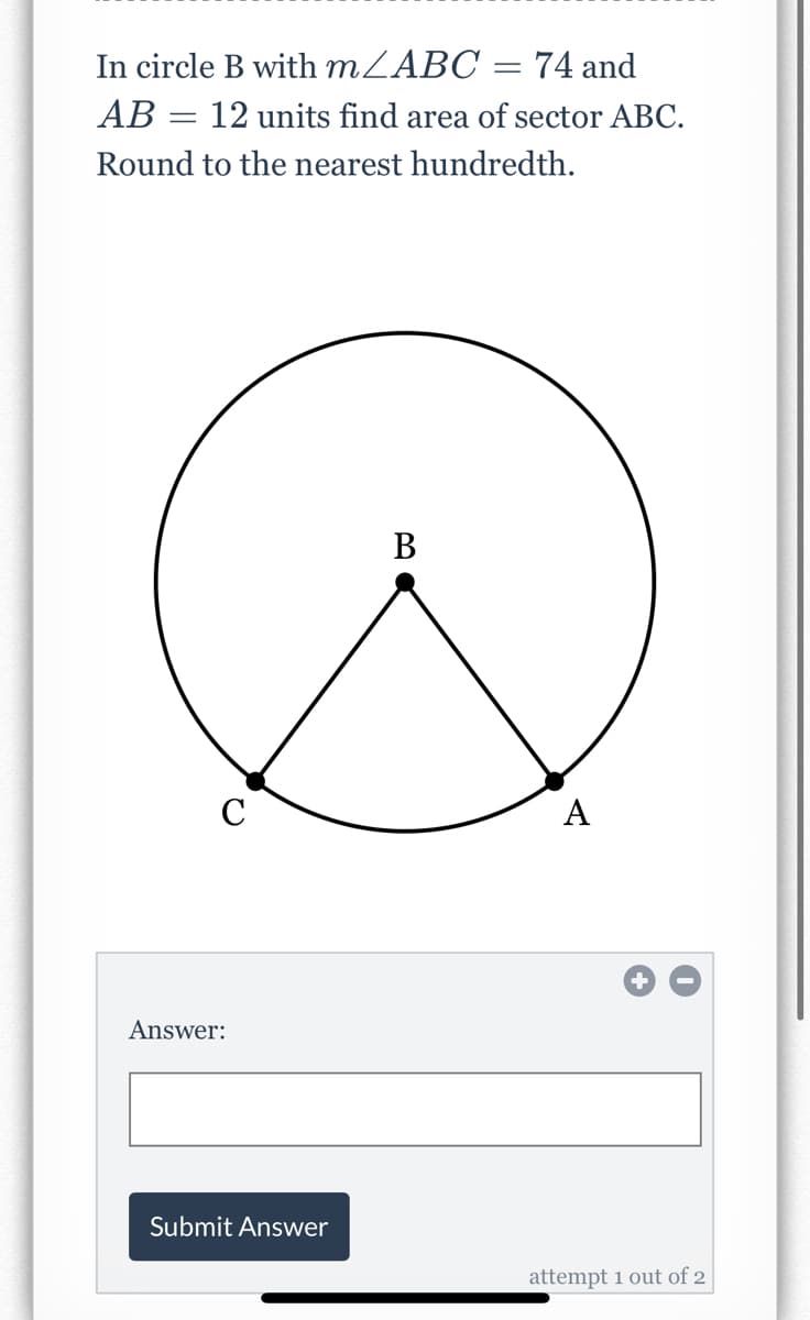 In circle B with MZABC = 74 and
AB = 12 units find area of sector ABC.
Round to the nearest hundredth.
В
C
A
Answer:
Submit Answer
attempt 1 out of 2
