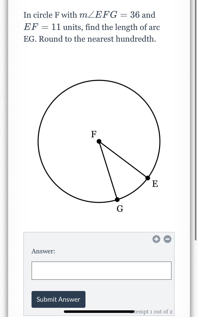 In circle F with MZEFG
36 and
EF :
11 units, find the length of arc
EG. Round to the nearest hundredth.
F
E
G
Answer:
Submit Answer
tempt i out of 2
