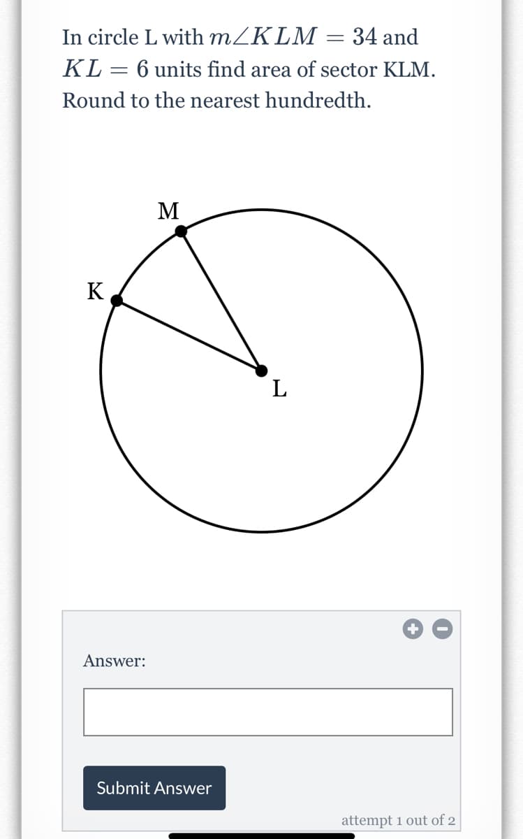 In circle L with m/KLM = 34 and
KL = 6 units find area of sector KLM.
Round to the nearest hundredth.
M
K
L
Answer:
Submit Answer
attempt 1 out of 2
