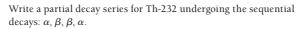 Write a partial decay series for Th-232 undergoing the sequential
decays: a, B, B, a.
