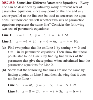 DISCUSS: Same Line: Different Parametric Equations Every
line can be described by infinitely many different sets of
parametric equations, since any point on the line and any
vector parallel to the line can be used to construct the equa-
tions. But how can we tell whether two sets of parametric
equations represent the same line? Consider the following
two sets of parametric equations:
Line 1: x = – t, y= 31, z = -6 + 5t
Line 2: x = -1 + 21, y = 6 – 6t, z = 4 – 10t
(a) Find two points that lie on Line 1 by setting t = 0 and
1 = 1 in its parametric equations. Then show that these
points also lie on Line 2 by finding two values of the
parameter that give these points when substituted into the
parametric equations for Line 2.
(b) Show that the following two lines are not the same by
finding a point on Line 3 and then showing that it does
not lie on Line 4.
Line 3: x= 41, y= 3 – 61, z = -5 + 21
Line 4: x = 8 – 21, y = -9 + 3t, z = 6 - t
