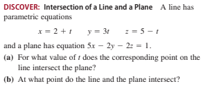 DISCOVER: Intersection of a Line and a Plane A line has
parametric equations
x = 2 +1
y = 3t := 5 -1
and a plane has equation 5x – 2y – 2: = 1.
(a) For what value of t does the corresponding point on the
line intersect the plane?
(b) At what point do the line and the plane intersect?
