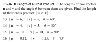 13-16 · Length of a Cross Product The lengths of two vectors
u and v and the angle 0 between them are given. Find the length
of their cross product, |u x vl.
13. |u| = 6, |v| = 0 = 60°
14. u =
= 4, v = 5, 0 = 30°
15. | и
= 10, v| = 10, 0 = 90°
16. u =
0.12, v| = 1.25, 0 = 75°
