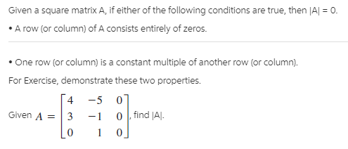 Given a square matrix A, if either of the following conditions are true, then |A| = 0.
• A row (or column) of A consists entirely of zeros.
• One row (or column) is a constant multiple of another row (or column).
For Exercise, demonstrate these two properties.
4 -5 07
0 , find JAJ.
Given A =
3
-1
