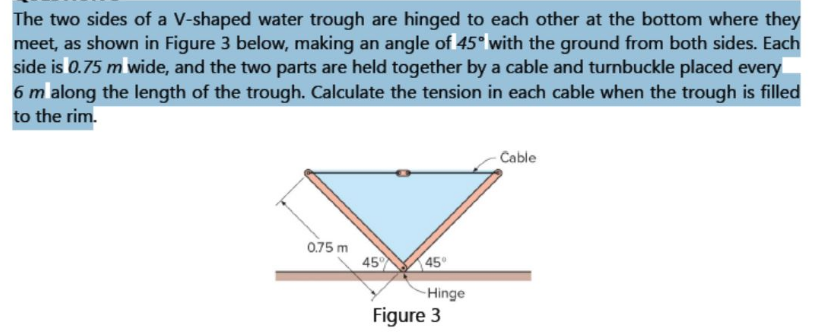 The two sides of a V-shaped water trough are hinged to each other at the bottom where they
meet, as shown in Figure 3 below, making an angle of 45° with the ground from both sides. Each
side is 0.75 m wide, and the two parts are held together by a cable and turnbuckle placed every
6 m along the length of the trough. Calculate the tension in each cable when the trough is filled
to the rim.
Cable
0.75 m
45
45°
-Hinge
Figure 3
