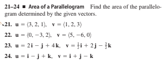 21-24 - Area of a Parallelogram Find the area of the parallelo-
gram determined by the given vectors.
21. u = (3, 2, 1), v = (1,2, 3)
22. u = (0, –3, 2). v = (5, -6, 0)
23. u = 21 - j+ 4k, v = ļi + 2j – k
24. u = i - j+ k, v = i+j-k
