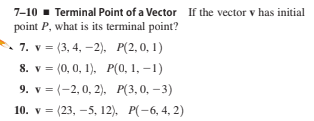 7-10 - Terminal Point of a Vector If the vector v has initial
point P, what is its terminal point?
7. v = (3, 4, -2),
8. v = (0, 0, 1), P(0, 1, –1)
9. v %3 (-2,0, 2), Р(3,0, -3)
P(2, 0, 1)
10. v = (23, -5, 12). P(-6, 4, 2)
