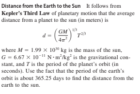 Distance from the Earth to the Sun It follows from
Kepler's Third Law of planetary motion that the average
distance from a planet to the sun (in meters) is
GM3
d =
1/3
where M = 1.99 × 10" kg is the mass of the sun,
G = 6.67 x 10-" N•m²/kg* is the gravitational con-
stant, and T is the period of the planet's orbit (in
seconds). Use the fact that the period of the earth's
orbit is about 365.25 days to find the distance from the
earth to the sun.

