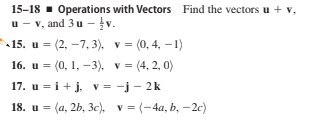 15-18 1 Operations with Vectors Find the vectors u + v,
u - v, and 3 u - v.
15. u = (2, -7, 3), v = (0, 4, -1)
= (0, 1, –3), v= (4, 2, 0)
17. u = i+ j, v= -j - 2k
18. u = (a, 2b, 3c), v = (-4a, b, – 2c)
