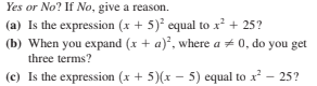 Yes or No? If No, give a reason.
(a) Is the expression (x + 5) equal to x? + 25?
(b) When you expand (x + a), where a + 0, do you get
three terms?
(c) Is the expression (x + 5)(x – 5) equal to x - 25?
