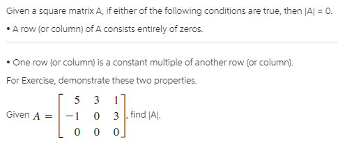 Given a square matrix A, if either of the following conditions are true, then JA| = 0.
• A row (or column) of A consists entirely of zeros.
One row (or column) is a constant multiple of another row (or column).
For Exercise, demonstrate these two properties.
5 3
11
3 find |AJ.
Given A =
-1
