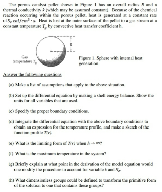 The porous catalyst pellet shown in Figure 1 has an overall radius R and a
thermal conductivity k (which may be assumed constant). Because of the chemical
reaction occurring within the porous pellet, heat is generated at a constant rate
of Se cal/em s. Heat is lost at the outer surface of the pellet to a gas stream at a
constant temperature T, by convective heat transfer coefficient h.
Gas
bemperature T,
Figure I. Sphere with internal heat
generation
Answer the following questions
(a) Make a list of assumptions that apply to the above situation.
(b) Set up the differential equation by making a shell energy balance. Show the
units for all variables that are used.
(c) Specify the proper boundary conditions.
(d) Integrate the differential equation with the above boundary conditions to
obtain an expression for the temperature profile, and make a sketch of the
function profile T(r)
(e) What is the limiting form of T(r) when h co?
(f) What is the maximum temperature in the system?
(g) Briefly explain at what point in the derivation of the model equation would
one modify the procedure to account for variable k and S.
(h) What dimensionless groups could be defined to transform the primitive form
of the solution to one that contains these groups?
