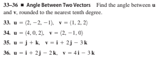 33-36 - Angle Between Two Vectors Find the angle between u
and v, rounded to the nearest tenth degree.
33. u = (2, –2, –1), v = (1, 2, 2)
34. u = (4, 0, 2), v = (2, –1, 0)
35. u = j+ k, v = i+ 2j – 3 k
36. u = i+ 2j - 2k, v = 4i - 3k
