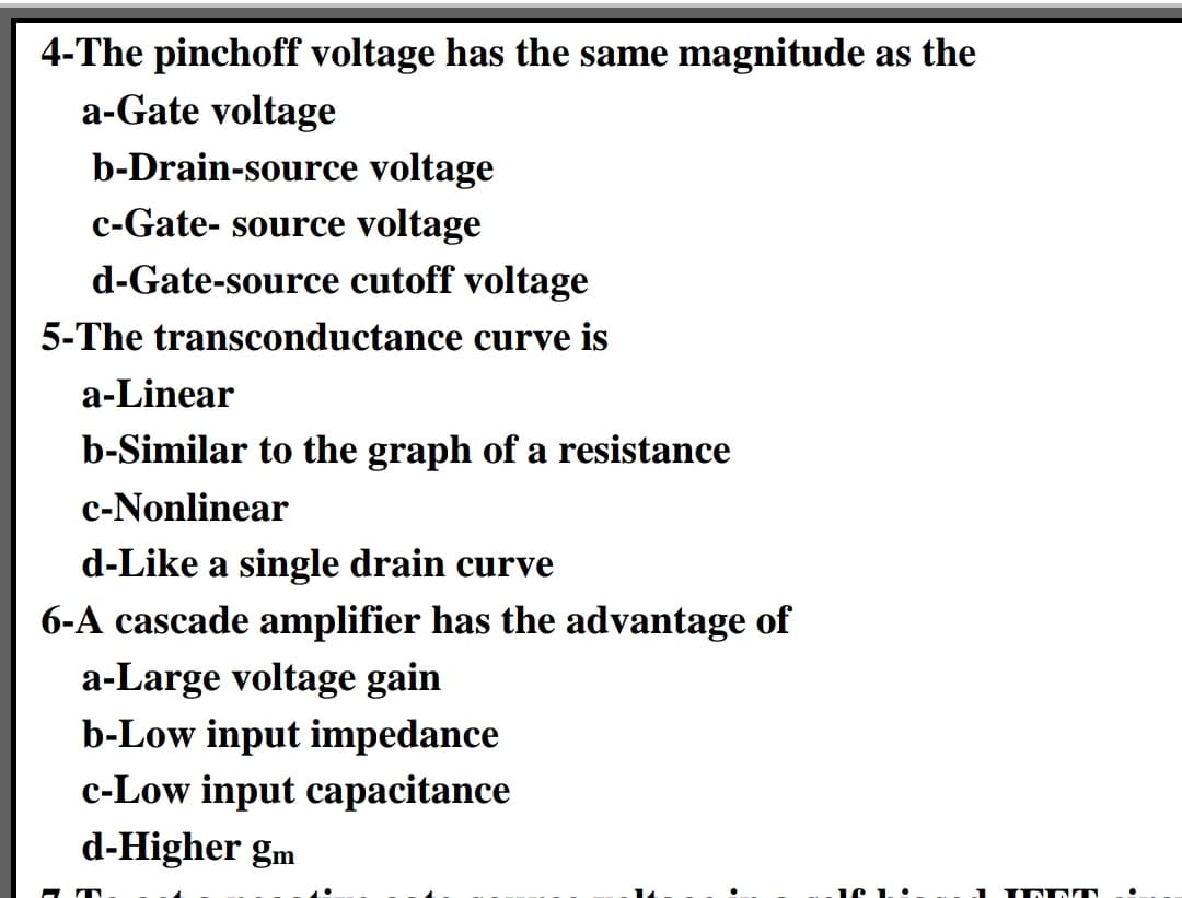 4-The pinchoff voltage has the same magnitude as the
a-Gate voltage
b-Drain-source voltage
c-Gate- source voltage
d-Gate-source cutoff voltage
5-The transconductance curve is
a-Linear
b-Similar to the graph of a resistance
c-Nonlinear
d-Like a single drain curve
6-A cascade amplifier has the advantage of
a-Large voltage gain
b-Low input impedance
c-Low input capacitance
d-Higher gm
1 IN DIT
