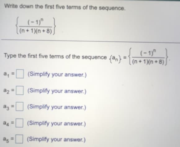 Write down the first five terms of the sequence.
(- 1)"
(n+ 1)(n + 8) )
(-1)"
Type the first five terms of the sequence (an} =1 (n + 1Xn + 8)
(n + 1)(n + 8)
a, = (Simplify your answer.)
%3D
a2 = (Simplify your answer.)
(Simplify your answer.)
(Simplify your answer.)
as
(Simplify your answer.)
%3D
