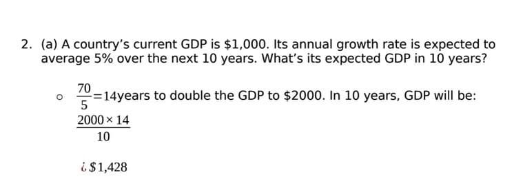 2. (a) A country's current GDP is $1,000. Its annual growth rate is expected to
average 5% over the next 10 years. What's its expected GDP in 10 years?
70
-=14years to double the GDP to $2000. In 10 years, GDP will be:
5
2000 × 14
10
¿$1,428