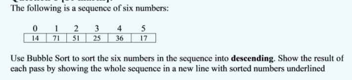 The following is a sequence of six numbers:
0 1
14 71
2
3
4 5
51 | 25
36
17
Use Bubble Sort to sort the six numbers in the sequence into descending. Show the result of
each pass by showing the whole sequence in a new line with sorted numbers underlined
